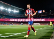 马德里竞技客场击败格拉纳达，摆脱颓势取得胜利