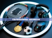 巴塞罗那客场战胜强敌，继续领跑积分榜