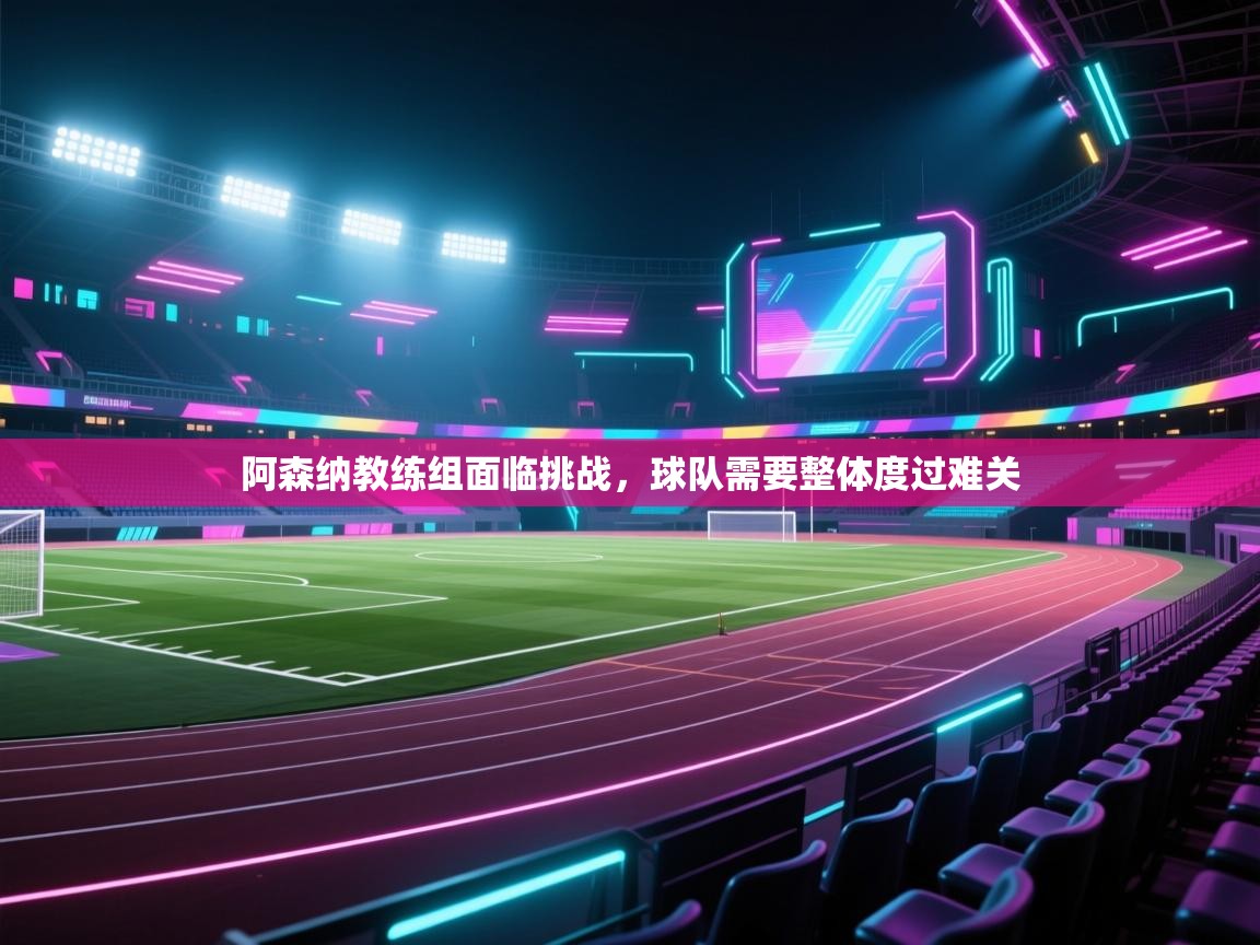 阿森纳教练组面临挑战,球队需要整体度过难关 第1张